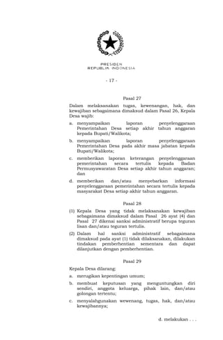- 17 - 
Pasal 27 
Dalam melaksanakan tugas, kewenangan, hak, dan 
kewajiban sebagaimana dimaksud dalam Pasal 26, Kepala 
Desa wajib: 
a. menyampaikan laporan penyelenggaraan 
Pemerintahan Desa setiap akhir tahun anggaran 
kepada Bupati/Walikota; 
b. menyampaikan laporan penyelenggaraan 
Pemerintahan Desa pada akhir masa jabatan kepada 
Bupati/Walikota; 
c. memberikan laporan keterangan penyelenggaraan 
pemerintahan secara tertulis kepada Badan 
Permusyawaratan Desa setiap akhir tahun anggaran; 
dan 
d. memberikan dan/atau menyebarkan informasi 
penyelenggaraan pemerintahan secara tertulis kepada 
masyarakat Desa setiap akhir tahun anggaran. 
Pasal 28 
(1) Kepala Desa yang tidak melaksanakan kewajiban 
sebagaimana dimaksud dalam Pasal 26 ayat (4) dan 
Pasal 27 dikenai sanksi administratif berupa teguran 
lisan dan/atau teguran tertulis. 
(2) Dalam hal sanksi administratif sebagaimana 
dimaksud pada ayat (1) tidak dilaksanakan, dilakukan 
tindakan pemberhentian sementara dan dapat 
dilanjutkan dengan pemberhentian. 
Pasal 29 
Kepala Desa dilarang: 
a. merugikan kepentingan umum; 
b. membuat keputusan yang menguntungkan diri 
sendiri, anggota keluarga, pihak lain, dan/atau 
golongan tertentu; 
c. menyalahgunakan wewenang, tugas, hak, dan/atau 
kewajibannya; 
d. melakukan . . . 
 