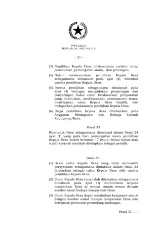 - 21 - 
(3) Pemilihan Kepala Desa dilaksanakan melalui tahap 
pencalonan, pemungutan suara, dan penetapan. 
(4) Dalam melaksanakan pemilihan Kepala Desa 
sebagaimana dimaksud pada ayat (2), dibentuk 
panitia pemilihan Kepala Desa. 
(5) Panitia pemilihan sebagaimana dimaksud pada 
ayat (4) bertugas mengadakan penjaringan dan 
penyaringan bakal calon berdasarkan persyaratan 
yang ditentukan, melaksanakan pemungutan suara, 
menetapkan calon Kepala Desa terpilih, dan 
melaporkan pelaksanaan pemilihan Kepala Desa. 
(6) Biaya pemilihan Kepala Desa dibebankan pada 
Anggaran Pendapatan dan Belanja Daerah 
Kabupaten/Kota. 
Pasal 35 
Penduduk Desa sebagaimana dimaksud dalam Pasal 34 
ayat (1) yang pada hari pemungutan suara pemilihan 
Kepala Desa sudah berumur 17 (tujuh belas) tahun atau 
sudah/pernah menikah ditetapkan sebagai pemilih. 
Pasal 36 
(1) Bakal calon Kepala Desa yang telah memenuhi 
persyaratan sebagaimana dimaksud dalam Pasal 33 
ditetapkan sebagai calon Kepala Desa oleh panitia 
pemilihan Kepala Desa. 
(2) Calon Kepala Desa yang telah ditetapkan sebagaimana 
dimaksud pada ayat (1) diumumkan kepada 
masyarakat Desa di tempat umum sesuai dengan 
kondisi sosial budaya masyarakat Desa. 
(3) Calon Kepala Desa dapat melakukan kampanye sesuai 
dengan kondisi sosial budaya masyarakat Desa dan 
ketentuan peraturan perundang-undangan. 
Pasal 37 . . . 
 