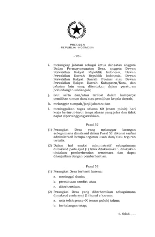 - 28 - 
i. merangkap jabatan sebagai ketua dan/atau anggota 
Badan Permusyawaratan Desa, anggota Dewan 
Perwakilan Rakyat Republik Indonesia, Dewan 
Perwakilan Daerah Republik Indonesia, Dewan 
Perwakilan Rakyat Daerah Provinsi atau Dewan 
Perwakilan Rakyat Daerah Kabupaten/Kota, dan 
jabatan lain yang ditentukan dalam peraturan 
perundangan-undangan; 
j. ikut serta dan/atau terlibat dalam kampanye 
pemilihan umum dan/atau pemilihan kepala daerah; 
k. melanggar sumpah/janji jabatan; dan 
l. meninggalkan tugas selama 60 (enam puluh) hari 
kerja berturut-turut tanpa alasan yang jelas dan tidak 
dapat dipertanggungjawabkan. 
Pasal 52 
(1) Perangkat Desa yang melanggar larangan 
sebagaimana dimaksud dalam Pasal 51 dikenai sanksi 
administratif berupa teguran lisan dan/atau teguran 
tertulis. 
(2) Dalam hal sanksi administratif sebagaimana 
dimaksud pada ayat (1) tidak dilaksanakan, dilakukan 
tindakan pemberhentian sementara dan dapat 
dilanjutkan dengan pemberhentian. 
Pasal 53 
(1) Perangkat Desa berhenti karena: 
a. meninggal dunia; 
b. permintaan sendiri; atau 
c. diberhentikan. 
(2) Perangkat Desa yang diberhentikan sebagaimana 
dimaksud pada ayat (1) huruf c karena: 
a. usia telah genap 60 (enam puluh) tahun; 
b. berhalangan tetap; 
c. tidak . . . 
 