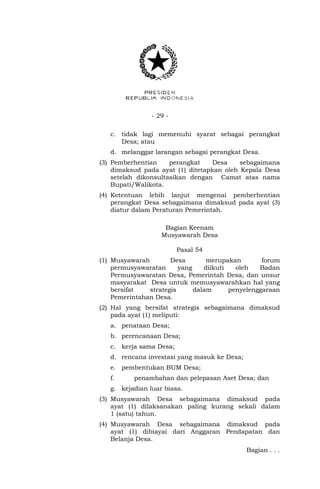 - 29 - 
c. tidak lagi memenuhi syarat sebagai perangkat 
Desa; atau 
d. melanggar larangan sebagai perangkat Desa. 
(3) Pemberhentian perangkat Desa sebagaimana 
dimaksud pada ayat (1) ditetapkan oleh Kepala Desa 
setelah dikonsultasikan dengan Camat atas nama 
Bupati/Walikota. 
(4) Ketentuan lebih lanjut mengenai pemberhentian 
perangkat Desa sebagaimana dimaksud pada ayat (3) 
diatur dalam Peraturan Pemerintah. 
Bagian Keenam 
Musyawarah Desa 
Pasal 54 
(1) Musyawarah Desa merupakan forum 
permusyawaratan yang diikuti oleh Badan 
Permusyawaratan Desa, Pemerintah Desa, dan unsur 
masyarakat Desa untuk memusyawarahkan hal yang 
bersifat strategis dalam penyelenggaraan 
Pemerintahan Desa. 
(2) Hal yang bersifat strategis sebagaimana dimaksud 
pada ayat (1) meliputi: 
a. penataan Desa; 
b. perencanaan Desa; 
c. kerja sama Desa; 
d. rencana investasi yang masuk ke Desa; 
e. pembentukan BUM Desa; 
f. penambahan dan pelepasan Aset Desa; dan 
g. kejadian luar biasa. 
(3) Musyawarah Desa sebagaimana dimaksud pada 
ayat (1) dilaksanakan paling kurang sekali dalam 
1 (satu) tahun. 
(4) Musyawarah Desa sebagaimana dimaksud pada 
ayat (1) dibiayai dari Anggaran Pendapatan dan 
Belanja Desa. 
Bagian . . . 
 