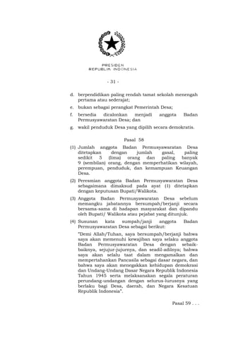- 31 - 
d. berpendidikan paling rendah tamat sekolah menengah 
pertama atau sederajat; 
e. bukan sebagai perangkat Pemerintah Desa; 
f. bersedia dicalonkan menjadi anggota Badan 
Permusyawaratan Desa; dan 
g. wakil penduduk Desa yang dipilih secara demokratis. 
Pasal 58 
(1) Jumlah anggota Badan Permusyawaratan Desa 
ditetapkan dengan jumlah gasal, paling 
sedikit 5 (lima) orang dan paling banyak 
9 (sembilan) orang, dengan memperhatikan wilayah, 
perempuan, penduduk, dan kemampuan Keuangan 
Desa. 
(2) Peresmian anggota Badan Permusyawaratan Desa 
sebagaimana dimaksud pada ayat (1) ditetapkan 
dengan keputusan Bupati/Walikota. 
(3) Anggota Badan Permusyawaratan Desa sebelum 
memangku jabatannya bersumpah/berjanji secara 
bersama-sama di hadapan masyarakat dan dipandu 
oleh Bupati/ Walikota atau pejabat yang ditunjuk. 
(4) Susunan kata sumpah/janji anggota Badan 
Permusyawaratan Desa sebagai berikut: 
”Demi Allah/Tuhan, saya bersumpah/berjanji bahwa 
saya akan memenuhi kewajiban saya selaku anggota 
Badan Permusyawaratan Desa dengan sebaik-baiknya, 
sejujur-jujurnya, dan seadil-adilnya; bahwa 
saya akan selalu taat dalam mengamalkan dan 
mempertahankan Pancasila sebagai dasar negara, dan 
bahwa saya akan menegakkan kehidupan demokrasi 
dan Undang-Undang Dasar Negara Republik Indonesia 
Tahun 1945 serta melaksanakan segala peraturan 
perundang-undangan dengan selurus-lurusnya yang 
berlaku bagi Desa, daerah, dan Negara Kesatuan 
Republik Indonesia”. 
Pasal 59 . . . 
 