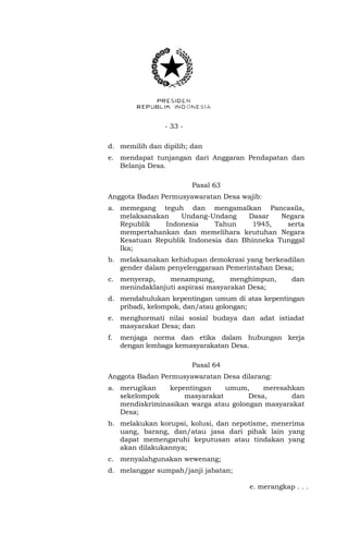 - 33 - 
d. memilih dan dipilih; dan 
e. mendapat tunjangan dari Anggaran Pendapatan dan 
Belanja Desa. 
Pasal 63 
Anggota Badan Permusyawaratan Desa wajib: 
a. memegang teguh dan mengamalkan Pancasila, 
melaksanakan Undang-Undang Dasar Negara 
Republik Indonesia Tahun 1945, serta 
mempertahankan dan memelihara keutuhan Negara 
Kesatuan Republik Indonesia dan Bhinneka Tunggal 
Ika; 
b. melaksanakan kehidupan demokrasi yang berkeadilan 
gender dalam penyelenggaraan Pemerintahan Desa; 
c. menyerap, menampung, menghimpun, dan 
menindaklanjuti aspirasi masyarakat Desa; 
d. mendahulukan kepentingan umum di atas kepentingan 
pribadi, kelompok, dan/atau golongan; 
e. menghormati nilai sosial budaya dan adat istiadat 
masyarakat Desa; dan 
f. menjaga norma dan etika dalam hubungan kerja 
dengan lembaga kemasyarakatan Desa. 
Pasal 64 
Anggota Badan Permusyawaratan Desa dilarang: 
a. merugikan kepentingan umum, meresahkan 
sekelompok masyarakat Desa, dan 
mendiskriminasikan warga atau golongan masyarakat 
Desa; 
b. melakukan korupsi, kolusi, dan nepotisme, menerima 
uang, barang, dan/atau jasa dari pihak lain yang 
dapat memengaruhi keputusan atau tindakan yang 
akan dilakukannya; 
c. menyalahgunakan wewenang; 
d. melanggar sumpah/janji jabatan; 
e. merangkap . . . 
 