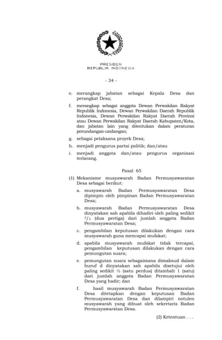 - 34 - 
e. merangkap jabatan sebagai Kepala Desa dan 
perangkat Desa; 
f. merangkap sebagai anggota Dewan Perwakilan Rakyat 
Republik Indonesia, Dewan Perwakilan Daerah Republik 
Indonesia, Dewan Perwakilan Rakyat Daerah Provinsi 
atau Dewan Perwakilan Rakyat Daerah Kabupaten/Kota, 
dan jabatan lain yang ditentukan dalam peraturan 
perundangan-undangan; 
g. sebagai pelaksana proyek Desa; 
h. menjadi pengurus partai politik; dan/atau 
i. menjadi anggota dan/atau pengurus organisasi 
terlarang. 
Pasal 65 
(1) Mekanisme musyawarah Badan Permusyawaratan 
Desa sebagai berikut: 
a. musyawarah Badan Permusyawaratan Desa 
dipimpin oleh pimpinan Badan Permusyawaratan 
Desa; 
b. musyawarah Badan Permusyawaratan Desa 
dinyatakan sah apabila dihadiri oleh paling sedikit 
2/3 (dua pertiga) dari jumlah anggota Badan 
Permusyawaratan Desa; 
c. pengambilan keputusan dilakukan dengan cara 
musyawarah guna mencapai mufakat; 
d. apabila musyawarah mufakat tidak tercapai, 
pengambilan keputusan dilakukan dengan cara 
pemungutan suara; 
e. pemungutan suara sebagaimana dimaksud dalam 
huruf d dinyatakan sah apabila disetujui oleh 
paling sedikit ½ (satu perdua) ditambah 1 (satu) 
dari jumlah anggota Badan Permusyawaratan 
Desa yang hadir; dan 
f. hasil musyawarah Badan Permusyawaratan 
Desa ditetapkan dengan keputusan Badan 
Permusyawaratan Desa dan dilampiri notulen 
musyawarah yang dibuat oleh sekretaris Badan 
Permusyawaratan Desa. 
(2) Ketentuan . . . 
 
