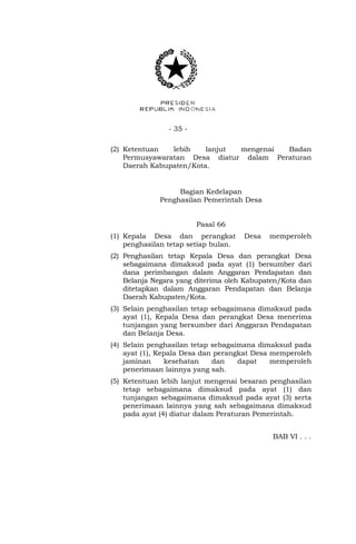 - 35 - 
(2) Ketentuan lebih lanjut mengenai Badan 
Permusyawaratan Desa diatur dalam Peraturan 
Daerah Kabupaten/Kota. 
Bagian Kedelapan 
Penghasilan Pemerintah Desa 
Pasal 66 
(1) Kepala Desa dan perangkat Desa memperoleh 
penghasilan tetap setiap bulan. 
(2) Penghasilan tetap Kepala Desa dan perangkat Desa 
sebagaimana dimaksud pada ayat (1) bersumber dari 
dana perimbangan dalam Anggaran Pendapatan dan 
Belanja Negara yang diterima oleh Kabupaten/Kota dan 
ditetapkan dalam Anggaran Pendapatan dan Belanja 
Daerah Kabupaten/Kota. 
(3) Selain penghasilan tetap sebagaimana dimaksud pada 
ayat (1), Kepala Desa dan perangkat Desa menerima 
tunjangan yang bersumber dari Anggaran Pendapatan 
dan Belanja Desa. 
(4) Selain penghasilan tetap sebagaimana dimaksud pada 
ayat (1), Kepala Desa dan perangkat Desa memperoleh 
jaminan kesehatan dan dapat memperoleh 
penerimaan lainnya yang sah. 
(5) Ketentuan lebih lanjut mengenai besaran penghasilan 
tetap sebagaimana dimaksud pada ayat (1) dan 
tunjangan sebagaimana dimaksud pada ayat (3) serta 
penerimaan lainnya yang sah sebagaimana dimaksud 
pada ayat (4) diatur dalam Peraturan Pemerintah. 
BAB VI . . . 
 