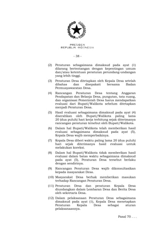 - 38 - 
(2) Peraturan sebagaimana dimaksud pada ayat (1) 
dilarang bertentangan dengan kepentingan umum 
dan/atau ketentuan peraturan perundang-undangan 
yang lebih tinggi. 
(3) Peraturan Desa ditetapkan oleh Kepala Desa setelah 
dibahas dan disepakati bersama Badan 
Permusyawaratan Desa. 
(4) Rancangan Peraturan Desa tentang Anggaran 
Pendapatan dan Belanja Desa, pungutan, tata ruang, 
dan organisasi Pemerintah Desa harus mendapatkan 
evaluasi dari Bupati/Walikota sebelum ditetapkan 
menjadi Peraturan Desa. 
(5) Hasil evaluasi sebagaimana dimaksud pada ayat (4) 
diserahkan oleh Bupati/Walikota paling lama 
20 (dua puluh) hari kerja terhitung sejak diterimanya 
rancangan peraturan tersebut oleh Bupati/Walikota. 
(6) Dalam hal Bupati/Walikota telah memberikan hasil 
evaluasi sebagaimana dimaksud pada ayat (5), 
Kepala Desa wajib memperbaikinya. 
(7) Kepala Desa diberi waktu paling lama 20 (dua puluh) 
hari sejak diterimanya hasil evaluasi untuk 
melakukan koreksi. 
(8) Dalam hal Bupati/Walikota tidak memberikan hasil 
evaluasi dalam batas waktu sebagaimana dimaksud 
pada ayat (5), Peraturan Desa tersebut berlaku 
dengan sendirinya. 
(9) Rancangan Peraturan Desa wajib dikonsultasikan 
kepada masyarakat Desa. 
(10) Masyarakat Desa berhak memberikan masukan 
terhadap Rancangan Peraturan Desa. 
(11) Peraturan Desa dan peraturan Kepala Desa 
diundangkan dalam Lembaran Desa dan Berita Desa 
oleh sekretaris Desa. 
(12) Dalam pelaksanaan Peraturan Desa sebagaimana 
dimaksud pada ayat (1), Kepala Desa menetapkan 
Peraturan Kepala Desa sebagai aturan 
pelaksanaannya. 
Pasal 70 . . . 
 