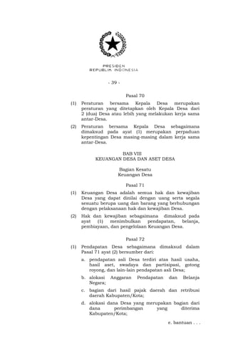 - 39 - 
Pasal 70 
(1) Peraturan bersama Kepala Desa merupakan 
peraturan yang ditetapkan oleh Kepala Desa dari 
2 (dua) Desa atau lebih yang melakukan kerja sama 
antar-Desa. 
(2) Peraturan bersama Kepala Desa sebagaimana 
dimaksud pada ayat (1) merupakan perpaduan 
kepentingan Desa masing-masing dalam kerja sama 
antar-Desa. 
BAB VIII 
KEUANGAN DESA DAN ASET DESA 
Bagian Kesatu 
Keuangan Desa 
Pasal 71 
(1) Keuangan Desa adalah semua hak dan kewajiban 
Desa yang dapat dinilai dengan uang serta segala 
sesuatu berupa uang dan barang yang berhubungan 
dengan pelaksanaan hak dan kewajiban Desa. 
(2) Hak dan kewajiban sebagaimana dimaksud pada 
ayat (1) menimbulkan pendapatan, belanja, 
pembiayaan, dan pengelolaan Keuangan Desa. 
Pasal 72 
(1) Pendapatan Desa sebagaimana dimaksud dalam 
Pasal 71 ayat (2) bersumber dari: 
a. pendapatan asli Desa terdiri atas hasil usaha, 
hasil aset, swadaya dan partisipasi, gotong 
royong, dan lain-lain pendapatan asli Desa; 
b. alokasi Anggaran Pendapatan dan Belanja 
Negara; 
c. bagian dari hasil pajak daerah dan retribusi 
daerah Kabupaten/Kota; 
d. alokasi dana Desa yang merupakan bagian dari 
dana perimbangan yang diterima 
Kabupaten/Kota; 
e. bantuan . . . 
 