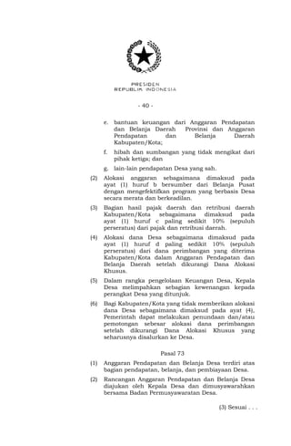 - 40 - 
e. bantuan keuangan dari Anggaran Pendapatan 
dan Belanja Daerah Provinsi dan Anggaran 
Pendapatan dan Belanja Daerah 
Kabupaten/Kota; 
f. hibah dan sumbangan yang tidak mengikat dari 
pihak ketiga; dan 
g. lain-lain pendapatan Desa yang sah. 
(2) Alokasi anggaran sebagaimana dimaksud pada 
ayat (1) huruf b bersumber dari Belanja Pusat 
dengan mengefektifkan program yang berbasis Desa 
secara merata dan berkeadilan. 
(3) Bagian hasil pajak daerah dan retribusi daerah 
Kabupaten/Kota sebagaimana dimaksud pada 
ayat (1) huruf c paling sedikit 10% (sepuluh 
perseratus) dari pajak dan retribusi daerah. 
(4) Alokasi dana Desa sebagaimana dimaksud pada 
ayat (1) huruf d paling sedikit 10% (sepuluh 
perseratus) dari dana perimbangan yang diterima 
Kabupaten/Kota dalam Anggaran Pendapatan dan 
Belanja Daerah setelah dikurangi Dana Alokasi 
Khusus. 
(5) Dalam rangka pengelolaan Keuangan Desa, Kepala 
Desa melimpahkan sebagian kewenangan kepada 
perangkat Desa yang ditunjuk. 
(6) Bagi Kabupaten/Kota yang tidak memberikan alokasi 
dana Desa sebagaimana dimaksud pada ayat (4), 
Pemerintah dapat melakukan penundaan dan/atau 
pemotongan sebesar alokasi dana perimbangan 
setelah dikurangi Dana Alokasi Khusus yang 
seharusnya disalurkan ke Desa. 
Pasal 73 
(1) Anggaran Pendapatan dan Belanja Desa terdiri atas 
bagian pendapatan, belanja, dan pembiayaan Desa. 
(2) Rancangan Anggaran Pendapatan dan Belanja Desa 
diajukan oleh Kepala Desa dan dimusyawarahkan 
bersama Badan Permusyawaratan Desa. 
(3) Sesuai . . . 
 