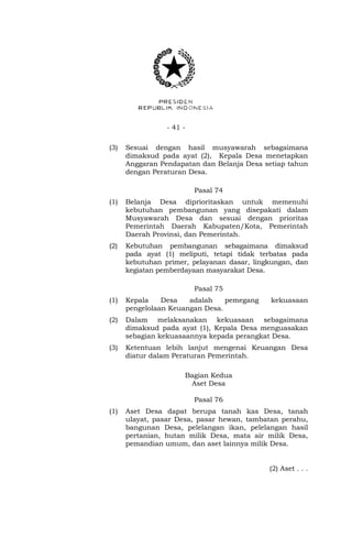 - 41 - 
(3) Sesuai dengan hasil musyawarah sebagaimana 
dimaksud pada ayat (2), Kepala Desa menetapkan 
Anggaran Pendapatan dan Belanja Desa setiap tahun 
dengan Peraturan Desa. 
Pasal 74 
(1) Belanja Desa diprioritaskan untuk memenuhi 
kebutuhan pembangunan yang disepakati dalam 
Musyawarah Desa dan sesuai dengan prioritas 
Pemerintah Daerah Kabupaten/Kota, Pemerintah 
Daerah Provinsi, dan Pemerintah. 
(2) Kebutuhan pembangunan sebagaimana dimaksud 
pada ayat (1) meliputi, tetapi tidak terbatas pada 
kebutuhan primer, pelayanan dasar, lingkungan, dan 
kegiatan pemberdayaan masyarakat Desa. 
Pasal 75 
(1) Kepala Desa adalah pemegang kekuasaan 
pengelolaan Keuangan Desa. 
(2) Dalam melaksanakan kekuasaan sebagaimana 
dimaksud pada ayat (1), Kepala Desa menguasakan 
sebagian kekuasaannya kepada perangkat Desa. 
(3) Ketentuan lebih lanjut mengenai Keuangan Desa 
diatur dalam Peraturan Pemerintah. 
Bagian Kedua 
Aset Desa 
Pasal 76 
(1) Aset Desa dapat berupa tanah kas Desa, tanah 
ulayat, pasar Desa, pasar hewan, tambatan perahu, 
bangunan Desa, pelelangan ikan, pelelangan hasil 
pertanian, hutan milik Desa, mata air milik Desa, 
pemandian umum, dan aset lainnya milik Desa. 
(2) Aset . . . 
 