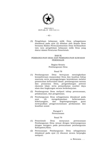 - 43 - 
(3) Pengelolaan kekayaan milik Desa sebagaimana 
dimaksud pada ayat (2) dibahas oleh Kepala Desa 
bersama Badan Permusyawaratan Desa berdasarkan 
tata cara pengelolaan kekayaan milik Desa yang 
diatur dalam Peraturan Pemerintah. 
BAB IX 
PEMBANGUNAN DESA DAN PEMBANGUNAN KAWASAN 
PERDESAAN 
Bagian Kesatu 
Pembangunan Desa 
Pasal 78 
(1) Pembangunan Desa bertujuan meningkatkan 
kesejahteraan masyarakat Desa dan kualitas hidup 
manusia serta penanggulangan kemiskinan melalui 
pemenuhan kebutuhan dasar, pembangunan sarana 
dan prasarana Desa, pengembangan potensi 
ekonomi lokal, serta pemanfaatan sumber daya 
alam dan lingkungan secara berkelanjutan. 
(2) Pembangunan Desa meliputi tahap perencanaan, 
pelaksanaan, dan pengawasan. 
(3) Pembangunan Desa sebagaimana dimaksud pada 
ayat (2) mengedepankan kebersamaan, 
kekeluargaan, dan kegotongroyongan guna 
mewujudkan pengarusutamaan perdamaian dan 
keadilan sosial. 
Paragraf 1 
Perencanaan 
Pasal 79 
(1) Pemerintah Desa menyusun perencanaan 
Pembangunan Desa sesuai dengan kewenangannya 
dengan mengacu pada perencanaan pembangunan 
Kabupaten/Kota. 
(2) Perencanaan Pembangunan Desa sebagaimana 
dimaksud pada ayat (1) disusun secara berjangka 
meliputi: 
a. Rencana . . . 
 