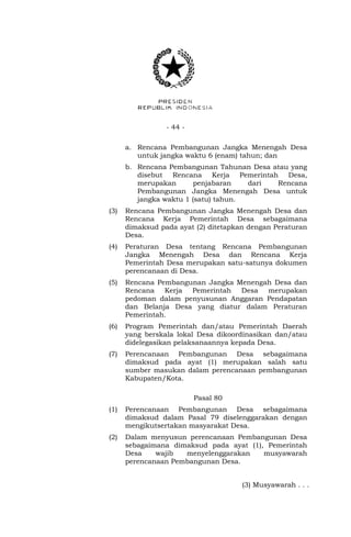 - 44 - 
a. Rencana Pembangunan Jangka Menengah Desa 
untuk jangka waktu 6 (enam) tahun; dan 
b. Rencana Pembangunan Tahunan Desa atau yang 
disebut Rencana Kerja Pemerintah Desa, 
merupakan penjabaran dari Rencana 
Pembangunan Jangka Menengah Desa untuk 
jangka waktu 1 (satu) tahun. 
(3) Rencana Pembangunan Jangka Menengah Desa dan 
Rencana Kerja Pemerintah Desa sebagaimana 
dimaksud pada ayat (2) ditetapkan dengan Peraturan 
Desa. 
(4) Peraturan Desa tentang Rencana Pembangunan 
Jangka Menengah Desa dan Rencana Kerja 
Pemerintah Desa merupakan satu-satunya dokumen 
perencanaan di Desa. 
(5) Rencana Pembangunan Jangka Menengah Desa dan 
Rencana Kerja Pemerintah Desa merupakan 
pedoman dalam penyusunan Anggaran Pendapatan 
dan Belanja Desa yang diatur dalam Peraturan 
Pemerintah. 
(6) Program Pemerintah dan/atau Pemerintah Daerah 
yang berskala lokal Desa dikoordinasikan dan/atau 
didelegasikan pelaksanaannya kepada Desa. 
(7) Perencanaan Pembangunan Desa sebagaimana 
dimaksud pada ayat (1) merupakan salah satu 
sumber masukan dalam perencanaan pembangunan 
Kabupaten/Kota. 
Pasal 80 
(1) Perencanaan Pembangunan Desa sebagaimana 
dimaksud dalam Pasal 79 diselenggarakan dengan 
mengikutsertakan masyarakat Desa. 
(2) Dalam menyusun perencanaan Pembangunan Desa 
sebagaimana dimaksud pada ayat (1), Pemerintah 
Desa wajib menyelenggarakan musyawarah 
perencanaan Pembangunan Desa. 
(3) Musyawarah . . . 
 