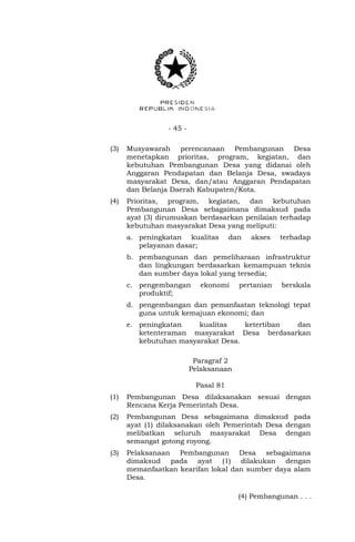 - 45 - 
(3) Musyawarah perencanaan Pembangunan Desa 
menetapkan prioritas, program, kegiatan, dan 
kebutuhan Pembangunan Desa yang didanai oleh 
Anggaran Pendapatan dan Belanja Desa, swadaya 
masyarakat Desa, dan/atau Anggaran Pendapatan 
dan Belanja Daerah Kabupaten/Kota. 
(4) Prioritas, program, kegiatan, dan kebutuhan 
Pembangunan Desa sebagaimana dimaksud pada 
ayat (3) dirumuskan berdasarkan penilaian terhadap 
kebutuhan masyarakat Desa yang meliputi: 
a. peningkatan kualitas dan akses terhadap 
pelayanan dasar; 
b. pembangunan dan pemeliharaan infrastruktur 
dan lingkungan berdasarkan kemampuan teknis 
dan sumber daya lokal yang tersedia; 
c. pengembangan ekonomi pertanian berskala 
produktif; 
d. pengembangan dan pemanfaatan teknologi tepat 
guna untuk kemajuan ekonomi; dan 
e. peningkatan kualitas ketertiban dan 
ketenteraman masyarakat Desa berdasarkan 
kebutuhan masyarakat Desa. 
Paragraf 2 
Pelaksanaan 
Pasal 81 
(1) Pembangunan Desa dilaksanakan sesuai dengan 
Rencana Kerja Pemerintah Desa. 
(2) Pembangunan Desa sebagaimana dimaksud pada 
ayat (1) dilaksanakan oleh Pemerintah Desa dengan 
melibatkan seluruh masyarakat Desa dengan 
semangat gotong royong. 
(3) Pelaksanaan Pembangunan Desa sebagaimana 
dimaksud pada ayat (1) dilakukan dengan 
memanfaatkan kearifan lokal dan sumber daya alam 
Desa. 
(4) Pembangunan . . . 
 
