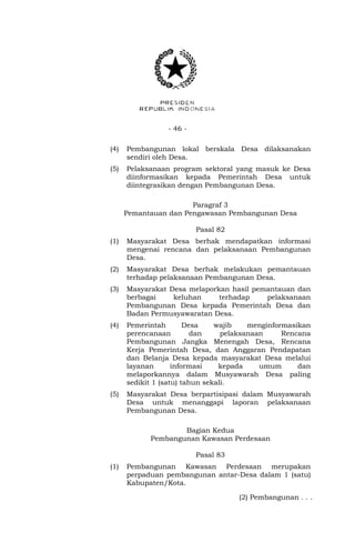 - 46 - 
(4) Pembangunan lokal berskala Desa dilaksanakan 
sendiri oleh Desa. 
(5) Pelaksanaan program sektoral yang masuk ke Desa 
diinformasikan kepada Pemerintah Desa untuk 
diintegrasikan dengan Pembangunan Desa. 
Paragraf 3 
Pemantauan dan Pengawasan Pembangunan Desa 
Pasal 82 
(1) Masyarakat Desa berhak mendapatkan informasi 
mengenai rencana dan pelaksanaan Pembangunan 
Desa. 
(2) Masyarakat Desa berhak melakukan pemantauan 
terhadap pelaksanaan Pembangunan Desa. 
(3) Masyarakat Desa melaporkan hasil pemantauan dan 
berbagai keluhan terhadap pelaksanaan 
Pembangunan Desa kepada Pemerintah Desa dan 
Badan Permusyawaratan Desa. 
(4) Pemerintah Desa wajib menginformasikan 
perencanaan dan pelaksanaan Rencana 
Pembangunan Jangka Menengah Desa, Rencana 
Kerja Pemerintah Desa, dan Anggaran Pendapatan 
dan Belanja Desa kepada masyarakat Desa melalui 
layanan informasi kepada umum dan 
melaporkannya dalam Musyawarah Desa paling 
sedikit 1 (satu) tahun sekali. 
(5) Masyarakat Desa berpartisipasi dalam Musyawarah 
Desa untuk menanggapi laporan pelaksanaan 
Pembangunan Desa. 
Bagian Kedua 
Pembangunan Kawasan Perdesaan 
Pasal 83 
(1) Pembangunan Kawasan Perdesaan merupakan 
perpaduan pembangunan antar-Desa dalam 1 (satu) 
Kabupaten/Kota. 
(2) Pembangunan . . . 
 