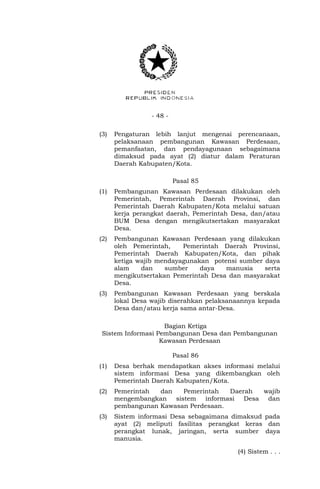 - 48 - 
(3) Pengaturan lebih lanjut mengenai perencanaan, 
pelaksanaan pembangunan Kawasan Perdesaan, 
pemanfaatan, dan pendayagunaan sebagaimana 
dimaksud pada ayat (2) diatur dalam Peraturan 
Daerah Kabupaten/Kota. 
Pasal 85 
(1) Pembangunan Kawasan Perdesaan dilakukan oleh 
Pemerintah, Pemerintah Daerah Provinsi, dan 
Pemerintah Daerah Kabupaten/Kota melalui satuan 
kerja perangkat daerah, Pemerintah Desa, dan/atau 
BUM Desa dengan mengikutsertakan masyarakat 
Desa. 
(2) Pembangunan Kawasan Perdesaan yang dilakukan 
oleh Pemerintah, Pemerintah Daerah Provinsi, 
Pemerintah Daerah Kabupaten/Kota, dan pihak 
ketiga wajib mendayagunakan potensi sumber daya 
alam dan sumber daya manusia serta 
mengikutsertakan Pemerintah Desa dan masyarakat 
Desa. 
(3) Pembangunan Kawasan Perdesaan yang berskala 
lokal Desa wajib diserahkan pelaksanaannya kepada 
Desa dan/atau kerja sama antar-Desa. 
Bagian Ketiga 
Sistem Informasi Pembangunan Desa dan Pembangunan 
Kawasan Perdesaan 
Pasal 86 
(1) Desa berhak mendapatkan akses informasi melalui 
sistem informasi Desa yang dikembangkan oleh 
Pemerintah Daerah Kabupaten/Kota. 
(2) Pemerintah dan Pemerintah Daerah wajib 
mengembangkan sistem informasi Desa dan 
pembangunan Kawasan Perdesaan. 
(3) Sistem informasi Desa sebagaimana dimaksud pada 
ayat (2) meliputi fasilitas perangkat keras dan 
perangkat lunak, jaringan, serta sumber daya 
manusia. 
(4) Sistem . . . 
 