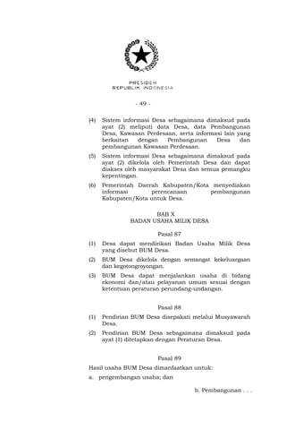 - 49 - 
(4) Sistem informasi Desa sebagaimana dimaksud pada 
ayat (2) meliputi data Desa, data Pembangunan 
Desa, Kawasan Perdesaan, serta informasi lain yang 
berkaitan dengan Pembangunan Desa dan 
pembangunan Kawasan Perdesaan. 
(5) Sistem informasi Desa sebagaimana dimaksud pada 
ayat (2) dikelola oleh Pemerintah Desa dan dapat 
diakses oleh masyarakat Desa dan semua pemangku 
kepentingan. 
(6) Pemerintah Daerah Kabupaten/Kota menyediakan 
informasi perencanaan pembangunan 
Kabupaten/Kota untuk Desa. 
BAB X 
BADAN USAHA MILIK DESA 
Pasal 87 
(1) Desa dapat mendirikan Badan Usaha Milik Desa 
yang disebut BUM Desa. 
(2) BUM Desa dikelola dengan semangat kekeluargaan 
dan kegotongroyongan. 
(3) BUM Desa dapat menjalankan usaha di bidang 
ekonomi dan/atau pelayanan umum sesuai dengan 
ketentuan peraturan perundang-undangan. 
Pasal 88 
(1) Pendirian BUM Desa disepakati melalui Musyawarah 
Desa. 
(2) Pendirian BUM Desa sebagaimana dimaksud pada 
ayat (1) ditetapkan dengan Peraturan Desa. 
Pasal 89 
Hasil usaha BUM Desa dimanfaatkan untuk: 
a. pengembangan usaha; dan 
b. Pembangunan . . . 
 