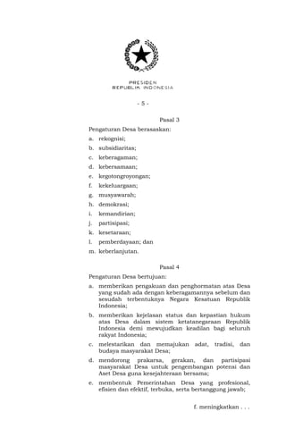 - 5 - 
Pasal 3 
Pengaturan Desa berasaskan: 
a. rekognisi; 
b. subsidiaritas; 
c. keberagaman; 
d. kebersamaan; 
e. kegotongroyongan; 
f. kekeluargaan; 
g. musyawarah; 
h. demokrasi; 
i. kemandirian; 
j. partisipasi; 
k. kesetaraan; 
l. pemberdayaan; dan 
m. keberlanjutan. 
Pasal 4 
Pengaturan Desa bertujuan: 
a. memberikan pengakuan dan penghormatan atas Desa 
yang sudah ada dengan keberagamannya sebelum dan 
sesudah terbentuknya Negara Kesatuan Republik 
Indonesia; 
b. memberikan kejelasan status dan kepastian hukum 
atas Desa dalam sistem ketatanegaraan Republik 
Indonesia demi mewujudkan keadilan bagi seluruh 
rakyat Indonesia; 
c. melestarikan dan memajukan adat, tradisi, dan 
budaya masyarakat Desa; 
d. mendorong prakarsa, gerakan, dan partisipasi 
masyarakat Desa untuk pengembangan potensi dan 
Aset Desa guna kesejahteraan bersama; 
e. membentuk Pemerintahan Desa yang profesional, 
efisien dan efektif, terbuka, serta bertanggung jawab; 
f. meningkatkan . . . 
 