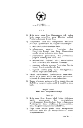 - 51 - 
(3) Kerja sama antar-Desa dilaksanakan oleh badan 
kerja sama antar-Desa yang dibentuk melalui 
Peraturan Bersama Kepala Desa. 
(4) Musyawarah antar-Desa sebagaimana dimaksud 
pada ayat (2) membahas hal yang berkaitan dengan: 
a. pembentukan lembaga antar-Desa; 
b. pelaksanaan program Pemerintah dan 
Pemerintah Daerah yang dapat dilaksanakan 
melalui skema kerja sama antar-Desa; 
c. perencanaan, pelaksanaan, dan pemantauan 
program pembangunan antar-Desa; 
d. pengalokasian anggaran untuk Pembangunan 
Desa, antar-Desa, dan Kawasan Perdesaan; 
e. masukan terhadap program Pemerintah Daerah 
tempat Desa tersebut berada; dan 
f. kegiatan lainnya yang dapat diselenggarakan 
melalui kerja sama antar-Desa. 
(5) Dalam melaksanakan pembangunan antar-Desa, 
badan kerja sama antar-Desa dapat membentuk 
kelompok/lembaga sesuai dengan kebutuhan. 
(6) Dalam pelayanan usaha antar-Desa dapat dibentuk 
BUM Desa yang merupakan milik 2 (dua) Desa atau 
lebih. 
Bagian Kedua 
Kerja Sama dengan Pihak Ketiga 
Pasal 93 
(1) Kerja sama Desa dengan pihak ketiga dilakukan 
untuk mempercepat dan meningkatkan 
penyelenggaraan Pemerintahan Desa, pelaksanaan 
Pembangunan Desa, pembinaan kemasyarakatan 
Desa, dan pemberdayaan masyarakat Desa. 
(2) Kerja sama dengan pihak ketiga sebagaimana 
dimaksud pada ayat (1) dimusyawarahkan dalam 
Musyawarah Desa. 
BAB XII . . . 
 