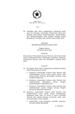 - 53 - 
(3) Lembaga adat Desa sebagaimana dimaksud pada 
ayat (1) bertugas membantu Pemerintah Desa dan 
sebagai mitra dalam memberdayakan, melestarikan, 
dan mengembangkan adat istiadat sebagai wujud 
pengakuan terhadap adat istiadat masyarakat Desa. 
BAB XIII 
KETENTUAN KHUSUS DESA ADAT 
Bagian Kesatu 
Penataan Desa Adat 
Pasal 96 
Pemerintah, Pemerintah Daerah Provinsi, dan Pemerintah 
Daerah Kabupaten/Kota melakukan penataan kesatuan 
masyarakat hukum adat dan ditetapkan menjadi Desa 
Adat. 
Pasal 97 
(1) Penetapan Desa Adat sebagaimana dimaksud dalam 
Pasal 96 memenuhi syarat: 
a. kesatuan masyarakat hukum adat beserta hak 
tradisionalnya secara nyata masih hidup, baik 
yang bersifat teritorial, genealogis, maupun yang 
bersifat fungsional; 
b. kesatuan masyarakat hukum adat beserta hak 
tradisionalnya dipandang sesuai dengan 
perkembangan masyarakat; dan 
c. kesatuan masyarakat hukum adat beserta hak 
tradisionalnya sesuai dengan prinsip Negara 
Kesatuan Republik Indonesia. 
(2) Kesatuan masyarakat hukum adat beserta hak 
tradisionalnya yang masih hidup sebagaimana 
dimaksud pada ayat (1) huruf a harus memiliki 
wilayah dan paling kurang memenuhi salah satu 
atau gabungan unsur adanya: 
a. masyarakat yang warganya memiliki perasaan 
bersama dalam kelompok; 
b. pranata . . . 
 