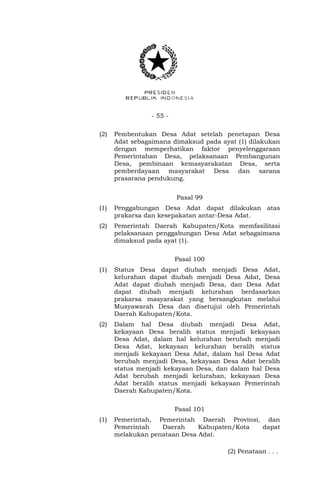 - 55 - 
(2) Pembentukan Desa Adat setelah penetapan Desa 
Adat sebagaimana dimaksud pada ayat (1) dilakukan 
dengan memperhatikan faktor penyelenggaraan 
Pemerintahan Desa, pelaksanaan Pembangunan 
Desa, pembinaan kemasyarakatan Desa, serta 
pemberdayaan masyarakat Desa dan sarana 
prasarana pendukung. 
Pasal 99 
(1) Penggabungan Desa Adat dapat dilakukan atas 
prakarsa dan kesepakatan antar-Desa Adat. 
(2) Pemerintah Daerah Kabupaten/Kota memfasilitasi 
pelaksanaan penggabungan Desa Adat sebagaimana 
dimaksud pada ayat (1). 
Pasal 100 
(1) Status Desa dapat diubah menjadi Desa Adat, 
kelurahan dapat diubah menjadi Desa Adat, Desa 
Adat dapat diubah menjadi Desa, dan Desa Adat 
dapat diubah menjadi kelurahan berdasarkan 
prakarsa masyarakat yang bersangkutan melalui 
Musyawarah Desa dan disetujui oleh Pemerintah 
Daerah Kabupaten/Kota. 
(2) Dalam hal Desa diubah menjadi Desa Adat, 
kekayaan Desa beralih status menjadi kekayaan 
Desa Adat, dalam hal kelurahan berubah menjadi 
Desa Adat, kekayaan kelurahan beralih status 
menjadi kekayaan Desa Adat, dalam hal Desa Adat 
berubah menjadi Desa, kekayaan Desa Adat beralih 
status menjadi kekayaan Desa, dan dalam hal Desa 
Adat berubah menjadi kelurahan, kekayaan Desa 
Adat beralih status menjadi kekayaan Pemerintah 
Daerah Kabupaten/Kota. 
Pasal 101 
(1) Pemerintah, Pemerintah Daerah Provinsi, dan 
Pemerintah Daerah Kabupaten/Kota dapat 
melakukan penataan Desa Adat. 
(2) Penataan . . . 
 