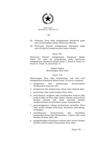 - 56 - 
(2) Penataan Desa Adat sebagaimana dimaksud pada 
ayat (1) ditetapkan dalam Peraturan Daerah. 
(3) Peraturan Daerah sebagaimana dimaksud pada 
ayat (2) disertai lampiran peta batas wilayah. 
Pasal 102 
Peraturan Daerah sebagaimana dimaksud dalam 
Pasal 101 ayat (2) berpedoman pada ketentuan 
sebagaimana dimaksud dalam Pasal 7, Pasal 8, Pasal 14, 
Pasal 15, Pasal 16, dan Pasal 17. 
Bagian Kedua 
Kewenangan Desa Adat 
Pasal 103 
Kewenangan Desa Adat berdasarkan hak asal usul 
sebagaimana dimaksud dalam Pasal 19 huruf a meliputi: 
a. pengaturan dan pelaksanaan pemerintahan 
berdasarkan susunan asli; 
b. pengaturan dan pengurusan ulayat atau wilayah adat; 
c. pelestarian nilai sosial budaya Desa Adat; 
d. penyelesaian sengketa adat berdasarkan hukum adat 
yang berlaku di Desa Adat dalam wilayah yang selaras 
dengan prinsip hak asasi manusia dengan 
mengutamakan penyelesaian secara musyawarah; 
e. penyelenggaraan sidang perdamaian peradilan Desa 
Adat sesuai dengan ketentuan peraturan perundang-undangan; 
f. pemeliharaan ketenteraman dan ketertiban 
masyarakat Desa Adat berdasarkan hukum adat yang 
berlaku di Desa Adat; dan 
g. pengembangan kehidupan hukum adat sesuai dengan 
kondisi sosial budaya masyarakat Desa Adat. 
Pasal 104 . . . 
 