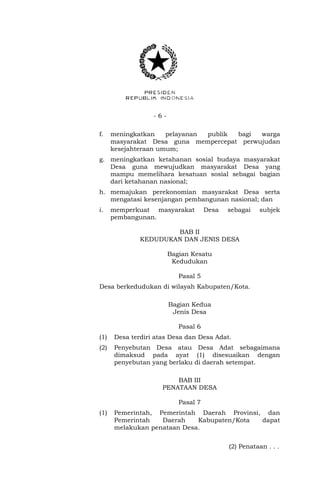- 6 - 
f. meningkatkan pelayanan publik bagi warga 
masyarakat Desa guna mempercepat perwujudan 
kesejahteraan umum; 
g. meningkatkan ketahanan sosial budaya masyarakat 
Desa guna mewujudkan masyarakat Desa yang 
mampu memelihara kesatuan sosial sebagai bagian 
dari ketahanan nasional; 
h. memajukan perekonomian masyarakat Desa serta 
mengatasi kesenjangan pembangunan nasional; dan 
i. memperkuat masyarakat Desa sebagai subjek 
pembangunan. 
BAB II 
KEDUDUKAN DAN JENIS DESA 
Bagian Kesatu 
Kedudukan 
Pasal 5 
Desa berkedudukan di wilayah Kabupaten/Kota. 
Bagian Kedua 
Jenis Desa 
Pasal 6 
(1) Desa terdiri atas Desa dan Desa Adat. 
(2) Penyebutan Desa atau Desa Adat sebagaimana 
dimaksud pada ayat (1) disesuaikan dengan 
penyebutan yang berlaku di daerah setempat. 
BAB III 
PENATAAN DESA 
Pasal 7 
(1) Pemerintah, Pemerintah Daerah Provinsi, dan 
Pemerintah Daerah Kabupaten/Kota dapat 
melakukan penataan Desa. 
(2) Penataan . . . 
 