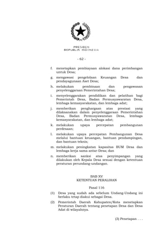 - 62 - 
f. menetapkan pembiayaan alokasi dana perimbangan 
untuk Desa; 
g. mengawasi pengelolaan Keuangan Desa dan 
pendayagunaan Aset Desa; 
h. melakukan pembinaan dan pengawasan 
penyelenggaraan Pemerintahan Desa; 
i. menyelenggarakan pendidikan dan pelatihan bagi 
Pemerintah Desa, Badan Permusyawaratan Desa, 
lembaga kemasyarakatan, dan lembaga adat; 
j. memberikan penghargaan atas prestasi yang 
dilaksanakan dalam penyelenggaraan Pemerintahan 
Desa, Badan Permusyawaratan Desa, lembaga 
kemasyarakatan, dan lembaga adat; 
k. melakukan upaya percepatan pembangunan 
perdesaan; 
l. melakukan upaya percepatan Pembangunan Desa 
melalui bantuan keuangan, bantuan pendampingan, 
dan bantuan teknis; 
m. melakukan peningkatan kapasitas BUM Desa dan 
lembaga kerja sama antar-Desa; dan 
n. memberikan sanksi atas penyimpangan yang 
dilakukan oleh Kepala Desa sesuai dengan ketentuan 
peraturan perundang-undangan. 
BAB XV 
KETENTUAN PERALIHAN 
Pasal 116 
(1) Desa yang sudah ada sebelum Undang-Undang ini 
berlaku tetap diakui sebagai Desa. 
(2) Pemerintah Daerah Kabupaten/Kota menetapkan 
Peraturan Daerah tentang penetapan Desa dan Desa 
Adat di wilayahnya. 
(3) Penetapan . . . 
 