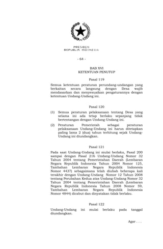 - 64 - 
BAB XVI 
KETENTUAN PENUTUP 
Pasal 119 
Semua ketentuan peraturan perundang-undangan yang 
berkaitan secara langsung dengan Desa wajib 
mendasarkan dan menyesuaikan pengaturannya dengan 
ketentuan Undang-Undang ini. 
Pasal 120 
(1) Semua peraturan pelaksanaan tentang Desa yang 
selama ini ada tetap berlaku sepanjang tidak 
bertentangan dengan Undang-Undang ini. 
(2) Peraturan Pemerintah sebagai peraturan 
pelaksanaan Undang-Undang ini harus ditetapkan 
paling lama 2 (dua) tahun terhitung sejak Undang- 
Undang ini diundangkan. 
Pasal 121 
Pada saat Undang-Undang ini mulai berlaku, Pasal 200 
sampai dengan Pasal 216 Undang-Undang Nomor 32 
Tahun 2004 tentang Pemerintahan Daerah (Lembaran 
Negara Republik Indonesia Tahun 2004 Nomor 125, 
Tambahan Lembaran Negara Republik Indonesia 
Nomor 4437) sebagaimana telah diubah beberapa kali 
terakhir dengan Undang-Undang Nomor 12 Tahun 2008 
tentang Perubahan Kedua atas Undang-Undang Nomor 32 
Tahun 2004 tentang Pemerintahan Daerah (Lembaran 
Negara Republik Indonesia Tahun 2008 Nomor 59, 
Tambahan Lembaran Negara Republik Indonesia 
Nomor 4844) dicabut dan dinyatakan tidak berlaku. 
Pasal 122 
Undang-Undang ini mulai berlaku pada tanggal 
diundangkan. 
Agar . . . 
 
