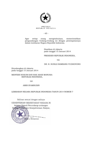 - 65 - 
Agar setiap orang mengetahuinya, memerintahkan 
pengundangan Undang-Undang ini dengan penempatannya 
dalam Lembaran Negara Republik Indonesia. 
Disahkan di Jakarta 
pada tanggal 15 Januari 2014 
PRESIDEN REPUBLIK INDONESIA, 
ttd. 
DR. H. SUSILO BAMBANG YUDHOYONO 
Diundangkan di Jakarta 
pada tanggal 15 Januari 2014 
MENTERI HUKUM DAN HAK ASASI MANUSIA 
REPUBLIK INDONESIA, 
ttd. 
AMIR SYAMSUDIN 
LEMBARAN NEGARA REPUBLIK INDONESIA TAHUN 2014 NOMOR 7 
 