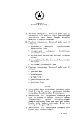 - 7 - 
(2) Penataan sebagaimana dimaksud pada ayat (1) 
berdasarkan hasil evaluasi tingkat perkembangan 
Pemerintahan Desa sesuai dengan ketentuan 
peraturan perundang-undangan. 
(3) Penataan sebagaimana dimaksud pada ayat (1) 
bertujuan: 
a. mewujudkan efektivitas penyelenggaraan 
Pemerintahan Desa; 
b. mempercepat peningkatan kesejahteraan 
masyarakat Desa; 
c. mempercepat peningkatan kualitas pelayanan 
publik; 
d. meningkatkan kualitas tata kelola Pemerintahan 
Desa; dan 
e. meningkatkan daya saing Desa. 
(4) Penataan sebagaimana dimaksud pada ayat (1) 
meliputi: 
a. pembentukan; 
b. penghapusan; 
c. penggabungan; 
d. perubahan status; dan 
e. penetapan Desa. 
Pasal 8 
(1) Pembentukan Desa sebagaimana dimaksud dalam 
Pasal 7 ayat (4) huruf a merupakan tindakan 
mengadakan Desa baru di luar Desa yang ada. 
(2) Pembentukan Desa sebagaimana dimaksud pada 
ayat (1) ditetapkan dengan Peraturan Daerah 
Kabupaten/Kota dengan mempertimbangkan 
prakarsa masyarakat Desa, asal usul, adat istiadat, 
kondisi sosial budaya masyarakat Desa, serta 
kemampuan dan potensi Desa. 
(3) Pembentukan Desa sebagaimana dimaksud pada 
ayat (1) harus memenuhi syarat: 
a. batas . . . 
 