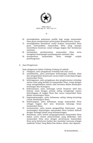 - 5 - 
6) meningkatkan pelayanan publik bagi warga masyarakat 
Desa guna mempercepat perwujudan kesejahteraan umum; 
7) meningkatkan ketahanan sosial budaya masyarakat Desa 
guna mewujudkan masyarakat Desa yang mampu 
memelihara kesatuan sosial sebagai bagian dari ketahanan 
nasional; 
8) memajukan perekonomian masyarakat Desa serta 
mengatasi kesenjangan pembangunan nasional; dan 
9) memperkuat masyarakat Desa sebagai subjek 
pembangunan. 
b. Asas Pengaturan 
Asas pengaturan dalam Undang-Undang ini adalah: 
1) rekognisi, yaitu pengakuan terhadap hak asal usul; 
2) subsidiaritas, yaitu penetapan kewenangan berskala lokal 
dan pengambilan keputusan secara lokal untuk kepentingan 
masyarakat Desa; 
3) keberagaman, yaitu pengakuan dan penghormatan terhadap 
sistem nilai yang berlaku di masyarakat Desa, tetapi dengan 
tetap mengindahkan sistem nilai bersama dalam kehidupan 
berbangsa dan bernegara; 
4) kebersamaan, yaitu semangat untuk berperan aktif dan 
bekerja sama dengan prinsip saling menghargai antara 
kelembagaan di tingkat Desa dan unsur masyarakat Desa 
dalam membangun Desa; 
5) kegotongroyongan, yaitu kebiasaan saling tolong-menolong 
untuk membangun Desa; 
6) kekeluargaan, yaitu kebiasaan warga masyarakat Desa 
sebagai bagian dari satu kesatuan keluarga besar 
masyarakat Desa; 
7) musyawarah, yaitu proses pengambilan keputusan yang 
menyangkut kepentingan masyarakat Desa melalui diskusi 
dengan berbagai pihak yang berkepentingan; 
8) demokrasi, yaitu sistem pengorganisasian masyarakat Desa 
dalam suatu sistem pemerintahan yang dilakukan oleh 
masyarakat Desa atau dengan persetujuan masyarakat 
Desa serta keluhuran harkat dan martabat manusia sebagai 
makhluk Tuhan Yang Maha Esa diakui, ditata, dan dijamin; 
9) kemandirian . . . 
 