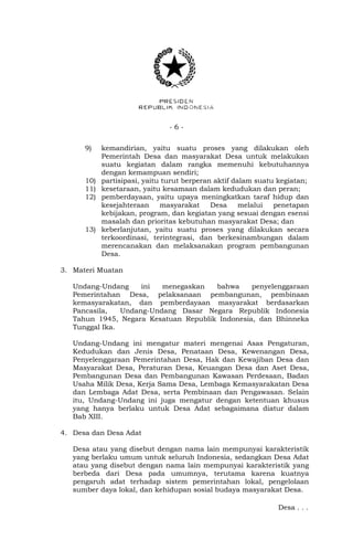 - 6 - 
9) kemandirian, yaitu suatu proses yang dilakukan oleh 
Pemerintah Desa dan masyarakat Desa untuk melakukan 
suatu kegiatan dalam rangka memenuhi kebutuhannya 
dengan kemampuan sendiri; 
10) partisipasi, yaitu turut berperan aktif dalam suatu kegiatan; 
11) kesetaraan, yaitu kesamaan dalam kedudukan dan peran; 
12) pemberdayaan, yaitu upaya meningkatkan taraf hidup dan 
kesejahteraan masyarakat Desa melalui penetapan 
kebijakan, program, dan kegiatan yang sesuai dengan esensi 
masalah dan prioritas kebutuhan masyarakat Desa; dan 
13) keberlanjutan, yaitu suatu proses yang dilakukan secara 
terkoordinasi, terintegrasi, dan berkesinambungan dalam 
merencanakan dan melaksanakan program pembangunan 
Desa. 
3. Materi Muatan 
Undang-Undang ini menegaskan bahwa penyelenggaraan 
Pemerintahan Desa, pelaksanaan pembangunan, pembinaan 
kemasyarakatan, dan pemberdayaan masyarakat berdasarkan 
Pancasila, Undang-Undang Dasar Negara Republik Indonesia 
Tahun 1945, Negara Kesatuan Republik Indonesia, dan Bhinneka 
Tunggal Ika. 
Undang-Undang ini mengatur materi mengenai Asas Pengaturan, 
Kedudukan dan Jenis Desa, Penataan Desa, Kewenangan Desa, 
Penyelenggaraan Pemerintahan Desa, Hak dan Kewajiban Desa dan 
Masyarakat Desa, Peraturan Desa, Keuangan Desa dan Aset Desa, 
Pembangunan Desa dan Pembangunan Kawasan Perdesaan, Badan 
Usaha Milik Desa, Kerja Sama Desa, Lembaga Kemasyarakatan Desa 
dan Lembaga Adat Desa, serta Pembinaan dan Pengawasan. Selain 
itu, Undang-Undang ini juga mengatur dengan ketentuan khusus 
yang hanya berlaku untuk Desa Adat sebagaimana diatur dalam 
Bab XIII. 
4. Desa dan Desa Adat 
Desa atau yang disebut dengan nama lain mempunyai karakteristik 
yang berlaku umum untuk seluruh Indonesia, sedangkan Desa Adat 
atau yang disebut dengan nama lain mempunyai karakteristik yang 
berbeda dari Desa pada umumnya, terutama karena kuatnya 
pengaruh adat terhadap sistem pemerintahan lokal, pengelolaan 
sumber daya lokal, dan kehidupan sosial budaya masyarakat Desa. 
Desa . . . 
 