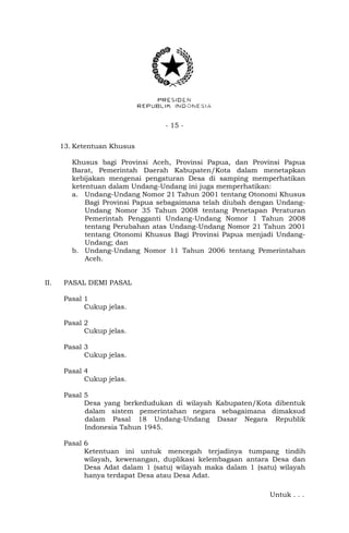- 15 - 
13. Ketentuan Khusus 
Khusus bagi Provinsi Aceh, Provinsi Papua, dan Provinsi Papua 
Barat, Pemerintah Daerah Kabupaten/Kota dalam menetapkan 
kebijakan mengenai pengaturan Desa di samping memperhatikan 
ketentuan dalam Undang-Undang ini juga memperhatikan: 
a. Undang-Undang Nomor 21 Tahun 2001 tentang Otonomi Khusus 
Bagi Provinsi Papua sebagaimana telah diubah dengan Undang- 
Undang Nomor 35 Tahun 2008 tentang Penetapan Peraturan 
Pemerintah Pengganti Undang-Undang Nomor 1 Tahun 2008 
tentang Perubahan atas Undang-Undang Nomor 21 Tahun 2001 
tentang Otonomi Khusus Bagi Provinsi Papua menjadi Undang- 
Undang; dan 
b. Undang-Undang Nomor 11 Tahun 2006 tentang Pemerintahan 
Aceh. 
II. PASAL DEMI PASAL 
Pasal 1 
Cukup jelas. 
Pasal 2 
Cukup jelas. 
Pasal 3 
Cukup jelas. 
Pasal 4 
Cukup jelas. 
Pasal 5 
Desa yang berkedudukan di wilayah Kabupaten/Kota dibentuk 
dalam sistem pemerintahan negara sebagaimana dimaksud 
dalam Pasal 18 Undang-Undang Dasar Negara Republik 
Indonesia Tahun 1945. 
Pasal 6 
Ketentuan ini untuk mencegah terjadinya tumpang tindih 
wilayah, kewenangan, duplikasi kelembagaan antara Desa dan 
Desa Adat dalam 1 (satu) wilayah maka dalam 1 (satu) wilayah 
hanya terdapat Desa atau Desa Adat. 
Untuk . . . 
 