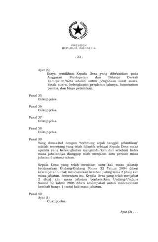 - 23 - 
Ayat (6) 
Biaya pemilihan Kepala Desa yang dibebankan pada 
Anggaran Pendapatan dan Belanja Daerah 
Kabupaten/Kota adalah untuk pengadaan surat suara, 
kotak suara, kelengkapan peralatan lainnya, honorarium 
panitia, dan biaya pelantikan. 
Pasal 35 
Cukup jelas. 
Pasal 36 
Cukup jelas. 
Pasal 37 
Cukup jelas. 
Pasal 38 
Cukup jelas. 
Pasal 39 
Yang dimaksud dengan “terhitung sejak tanggal pelantikan” 
adalah seseorang yang telah dilantik sebagai Kepala Desa maka 
apabila yang bersangkutan mengundurkan diri sebelum habis 
masa jabatannya dianggap telah menjabat satu periode masa 
jabatan 6 (enam) tahun. 
Kepala Desa yang telah menjabat satu kali masa jabatan 
berdasarkan Undang-Undang Nomor 32 Tahun 2004 diberi 
kesempatan untuk mencalonkan kembali paling lama 2 (dua) kali 
masa jabatan. Sementara itu, Kepala Desa yang telah menjabat 
2 (dua) kali masa jabatan berdasarkan Undang-Undang 
Nomor 32 Tahun 2004 diberi kesempatan untuk mencalonkan 
kembali hanya 1 (satu) kali masa jabatan. 
Pasal 40 
Ayat (1) 
Cukup jelas. 
Ayat (2) . . . 
 