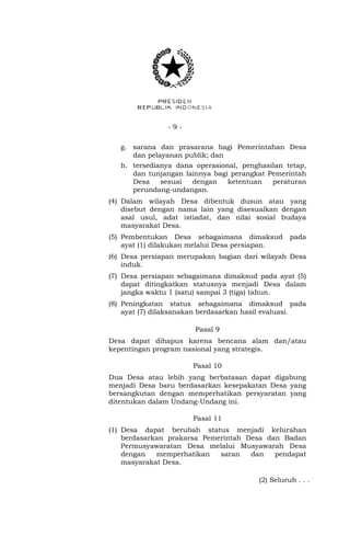 - 9 - 
g. sarana dan prasarana bagi Pemerintahan Desa 
dan pelayanan publik; dan 
h. tersedianya dana operasional, penghasilan tetap, 
dan tunjangan lainnya bagi perangkat Pemerintah 
Desa sesuai dengan ketentuan peraturan 
perundang-undangan. 
(4) Dalam wilayah Desa dibentuk dusun atau yang 
disebut dengan nama lain yang disesuaikan dengan 
asal usul, adat istiadat, dan nilai sosial budaya 
masyarakat Desa. 
(5) Pembentukan Desa sebagaimana dimaksud pada 
ayat (1) dilakukan melalui Desa persiapan. 
(6) Desa persiapan merupakan bagian dari wilayah Desa 
induk. 
(7) Desa persiapan sebagaimana dimaksud pada ayat (5) 
dapat ditingkatkan statusnya menjadi Desa dalam 
jangka waktu 1 (satu) sampai 3 (tiga) tahun. 
(8) Peningkatan status sebagaimana dimaksud pada 
ayat (7) dilaksanakan berdasarkan hasil evaluasi. 
Pasal 9 
Desa dapat dihapus karena bencana alam dan/atau 
kepentingan program nasional yang strategis. 
Pasal 10 
Dua Desa atau lebih yang berbatasan dapat digabung 
menjadi Desa baru berdasarkan kesepakatan Desa yang 
bersangkutan dengan memperhatikan persyaratan yang 
ditentukan dalam Undang-Undang ini. 
Pasal 11 
(1) Desa dapat berubah status menjadi kelurahan 
berdasarkan prakarsa Pemerintah Desa dan Badan 
Permusyawaratan Desa melalui Musyawarah Desa 
dengan memperhatikan saran dan pendapat 
masyarakat Desa. 
(2) Seluruh . . . 
 