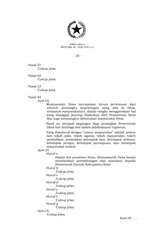 - 26 - 
Pasal 51 
Cukup jelas. 
Pasal 52 
Cukup jelas. 
Pasal 53 
Cukup jelas. 
Pasal 54 
Ayat (1) 
Musyawarah Desa merupakan forum pertemuan dari 
seluruh pemangku kepentingan yang ada di Desa, 
termasuk masyarakatnya, dalam rangka menggariskan hal 
yang dianggap penting dilakukan oleh Pemerintah Desa 
dan juga menyangkut kebutuhan masyarakat Desa. 
Hasil ini menjadi pegangan bagi perangkat Pemerintah 
Desa dan lembaga lain dalam pelaksanaan tugasnya. 
Yang dimaksud dengan “unsur masyarakat” adalah antara 
lain tokoh adat, tokoh agama, tokoh masyarakat, tokoh 
pendidikan, perwakilan kelompok tani, kelompok nelayan, 
kelompok perajin, kelompok perempuan, dan kelompok 
masyarakat miskin. 
Ayat (2) 
Huruf a 
Dalam hal penataan Desa, Musyawarah Desa hanya 
memberikan pertimbangan dan masukan kepada 
Pemerintah Daerah Kabupaten/Kota. 
Huruf b 
Cukup jelas. 
Huruf c 
Cukup jelas. 
Huruf d 
Cukup jelas. 
Huruf e 
Cukup jelas. 
Huruf f 
Cukup jelas. 
Huruf g 
Cukup jelas. 
Ayat (3) 
Cukup jelas. 
Ayat (4) . . . 
 