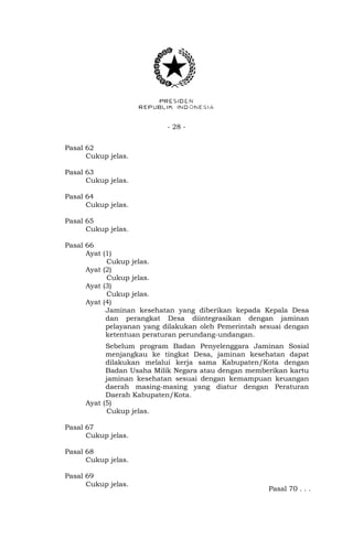 - 28 - 
Pasal 62 
Cukup jelas. 
Pasal 63 
Cukup jelas. 
Pasal 64 
Cukup jelas. 
Pasal 65 
Cukup jelas. 
Pasal 66 
Ayat (1) 
Cukup jelas. 
Ayat (2) 
Cukup jelas. 
Ayat (3) 
Cukup jelas. 
Ayat (4) 
Jaminan kesehatan yang diberikan kepada Kepala Desa 
dan perangkat Desa diintegrasikan dengan jaminan 
pelayanan yang dilakukan oleh Pemerintah sesuai dengan 
ketentuan peraturan perundang-undangan. 
Sebelum program Badan Penyelenggara Jaminan Sosial 
menjangkau ke tingkat Desa, jaminan kesehatan dapat 
dilakukan melalui kerja sama Kabupaten/Kota dengan 
Badan Usaha Milik Negara atau dengan memberikan kartu 
jaminan kesehatan sesuai dengan kemampuan keuangan 
daerah masing-masing yang diatur dengan Peraturan 
Daerah Kabupaten/Kota. 
Ayat (5) 
Cukup jelas. 
Pasal 67 
Cukup jelas. 
Pasal 68 
Cukup jelas. 
Pasal 69 
Cukup jelas. 
Pasal 70 . . . 
 