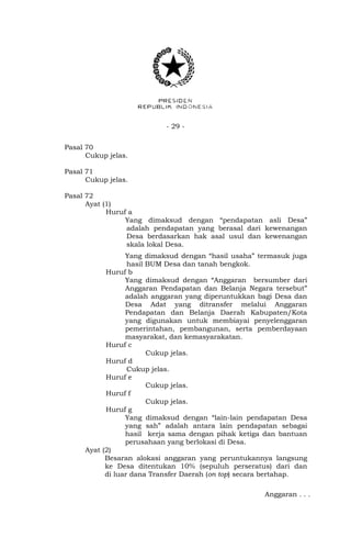 - 29 - 
Pasal 70 
Cukup jelas. 
Pasal 71 
Cukup jelas. 
Pasal 72 
Ayat (1) 
Huruf a 
Yang dimaksud dengan “pendapatan asli Desa” 
adalah pendapatan yang berasal dari kewenangan 
Desa berdasarkan hak asal usul dan kewenangan 
skala lokal Desa. 
Yang dimaksud dengan “hasil usaha” termasuk juga 
hasil BUM Desa dan tanah bengkok. 
Huruf b 
Yang dimaksud dengan “Anggaran bersumber dari 
Anggaran Pendapatan dan Belanja Negara tersebut” 
adalah anggaran yang diperuntukkan bagi Desa dan 
Desa Adat yang ditransfer melalui Anggaran 
Pendapatan dan Belanja Daerah Kabupaten/Kota 
yang digunakan untuk membiayai penyelenggaran 
pemerintahan, pembangunan, serta pemberdayaan 
masyarakat, dan kemasyarakatan. 
Huruf c 
Cukup jelas. 
Huruf d 
Cukup jelas. 
Huruf e 
Cukup jelas. 
Huruf f 
Cukup jelas. 
Huruf g 
Yang dimaksud dengan “lain-lain pendapatan Desa 
yang sah” adalah antara lain pendapatan sebagai 
hasil kerja sama dengan pihak ketiga dan bantuan 
perusahaan yang berlokasi di Desa. 
Ayat (2) 
Besaran alokasi anggaran yang peruntukannya langsung 
ke Desa ditentukan 10% (sepuluh perseratus) dari dan 
di luar dana Transfer Daerah (on top) secara bertahap. 
Anggaran . . . 
 