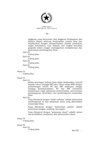 - 30 - 
Anggaran yang bersumber dari Anggaran Pendapatan dan 
Belanja Negara dihitung berdasarkan jumlah Desa dan 
dialokasikan dengan memperhatikan jumlah penduduk, 
angka kemiskinan, luas wilayah, dan tingkat kesulitan 
geografis dalam rangka meningkatkan kesejahteraan dan 
pemerataan pembangunan Desa. 
Ayat (3) 
Cukup jelas. 
Ayat (4) 
Cukup jelas. 
Ayat (5) 
Cukup jelas. 
Ayat (6) 
Cukup jelas. 
Pasal 73 
Cukup jelas. 
Pasal 74 
Ayat (1) 
Dalam penetapan belanja Desa dapat dialokasikan insentif 
kepada rukun tetangga (RT) dan rukun warga (RW) dengan 
pertimbangan bahwa RT dan RW walaupun sebagai 
lembaga kemasyarakatan, RT dan RW membantu 
pelaksanaan tugas pelayanan pemerintahan, perencanaan 
pembangunan, ketertiban, dan pemberdayaan masyarakat 
Desa. 
Ayat (2) 
Yang dimaksud dengan “tidak terbatas” adalah kebutuhan 
pembangunan di luar pelayanan dasar yang dibutuhkan 
masyarakat Desa. 
Yang dimaksud dengan “kebutuhan primer” adalah 
kebutuhan pangan, sandang, dan papan. 
Yang dimaksud dengan “pelayanan dasar” adalah antara 
lain pendidikan, kesehatan, dan infrastruktur dasar. 
Pasal 75 
Cukup jelas. 
Pasal 76 
Ayat (1) 
Cukup jelas. 
Ayat (2) . . . 
 