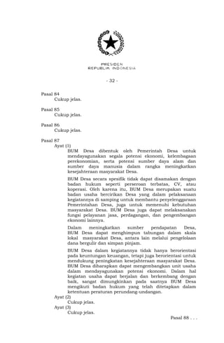 - 32 - 
Pasal 84 
Cukup jelas. 
Pasal 85 
Cukup jelas. 
Pasal 86 
Cukup jelas. 
Pasal 87 
Ayat (1) 
BUM Desa dibentuk oleh Pemerintah Desa untuk 
mendayagunakan segala potensi ekonomi, kelembagaan 
perekonomian, serta potensi sumber daya alam dan 
sumber daya manusia dalam rangka meningkatkan 
kesejahteraan masyarakat Desa. 
BUM Desa secara spesifik tidak dapat disamakan dengan 
badan hukum seperti perseroan terbatas, CV, atau 
koperasi. Oleh karena itu, BUM Desa merupakan suatu 
badan usaha bercirikan Desa yang dalam pelaksanaan 
kegiatannya di samping untuk membantu penyelenggaraan 
Pemerintahan Desa, juga untuk memenuhi kebutuhan 
masyarakat Desa. BUM Desa juga dapat melaksanakan 
fungsi pelayanan jasa, perdagangan, dan pengembangan 
ekonomi lainnya. 
Dalam meningkatkan sumber pendapatan Desa, 
BUM Desa dapat menghimpun tabungan dalam skala 
lokal masyarakat Desa, antara lain melalui pengelolaan 
dana bergulir dan simpan pinjam. 
BUM Desa dalam kegiatannya tidak hanya berorientasi 
pada keuntungan keuangan, tetapi juga berorientasi untuk 
mendukung peningkatan kesejahteraan masyarakat Desa. 
BUM Desa diharapkan dapat mengembangkan unit usaha 
dalam mendayagunakan potensi ekonomi. Dalam hal 
kegiatan usaha dapat berjalan dan berkembang dengan 
baik, sangat dimungkinkan pada saatnya BUM Desa 
mengikuti badan hukum yang telah ditetapkan dalam 
ketentuan peraturan perundang-undangan. 
Ayat (2) 
Cukup jelas. 
Ayat (3) 
Cukup jelas. 
Pasal 88 . . . 
 
