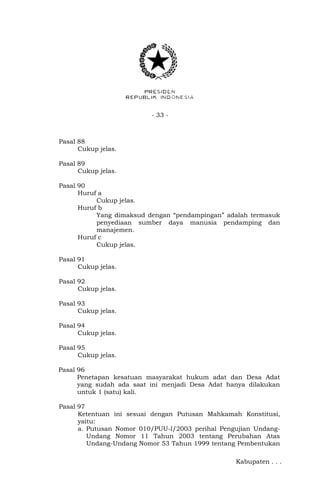 - 33 - 
Pasal 88 
Cukup jelas. 
Pasal 89 
Cukup jelas. 
Pasal 90 
Huruf a 
Cukup jelas. 
Huruf b 
Yang dimaksud dengan “pendampingan” adalah termasuk 
penyediaan sumber daya manusia pendamping dan 
manajemen. 
Huruf c 
Cukup jelas. 
Pasal 91 
Cukup jelas. 
Pasal 92 
Cukup jelas. 
Pasal 93 
Cukup jelas. 
Pasal 94 
Cukup jelas. 
Pasal 95 
Cukup jelas. 
Pasal 96 
Penetapan kesatuan masyarakat hukum adat dan Desa Adat 
yang sudah ada saat ini menjadi Desa Adat hanya dilakukan 
untuk 1 (satu) kali. 
Pasal 97 
Ketentuan ini sesuai dengan Putusan Mahkamah Konstitusi, 
yaitu: 
a. Putusan Nomor 010/PUU-l/2003 perihal Pengujian Undang- 
Undang Nomor 11 Tahun 2003 tentang Perubahan Atas 
Undang-Undang Nomor 53 Tahun 1999 tentang Pembentukan 
Kabupaten . . . 
 
