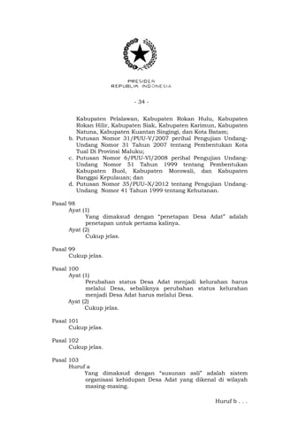- 34 - 
Kabupaten Pelalawan, Kabupaten Rokan Hulu, Kabupaten 
Rokan Hilir, Kabupaten Siak, Kabupaten Karimun, Kabupaten 
Natuna, Kabupaten Kuantan Singingi, dan Kota Batam; 
b. Putusan Nomor 31/PUU-V/2007 perihal Pengujian Undang- 
Undang Nomor 31 Tahun 2007 tentang Pembentukan Kota 
Tual Di Provinsi Maluku; 
c. Putusan Nomor 6/PUU-Vl/2008 perihal Pengujian Undang- 
Undang Nomor 51 Tahun 1999 tentang Pembentukan 
Kabupaten Buol, Kabupaten Morowali, dan Kabupaten 
Banggai Kepulauan; dan 
d. Putusan Nomor 35/PUU–X/2012 tentang Pengujian Undang- 
Undang Nomor 41 Tahun 1999 tentang Kehutanan. 
Pasal 98 
Ayat (1) 
Yang dimaksud dengan “penetapan Desa Adat” adalah 
penetapan untuk pertama kalinya. 
Ayat (2) 
Cukup jelas. 
Pasal 99 
Cukup jelas. 
Pasal 100 
Ayat (1) 
Perubahan status Desa Adat menjadi kelurahan harus 
melalui Desa, sebaliknya perubahan status kelurahan 
menjadi Desa Adat harus melalui Desa. 
Ayat (2) 
Cukup jelas. 
Pasal 101 
Cukup jelas. 
Pasal 102 
Cukup jelas. 
Pasal 103 
Huruf a 
Yang dimaksud dengan “susunan asli” adalah sistem 
organisasi kehidupan Desa Adat yang dikenal di wilayah 
masing-masing. 
Huruf b . . . 
 