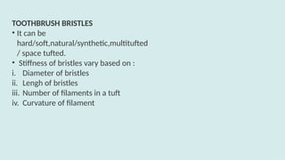 TOOTHBRUSH BRISTLES
• It can be
hard/soft,natural/synthetic,multitufted
/ space tufted.
• Stiffness of bristles vary based on :
i. Diameter of bristles
ii. Lengh of bristles
iii. Number of filaments in a tuft
iv. Curvature of filament
 