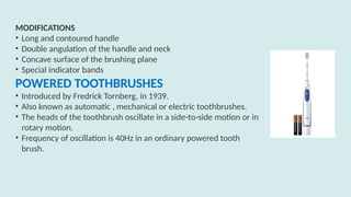 MODIFICATIONS
• Long and contoured handle
• Double angulation of the handle and neck
• Concave surface of the brushing plane
• Special indicator bands
POWERED TOOTHBRUSHES
• Introduced by Fredrick Tornberg, in 1939.
• Also known as automatic , mechanical or electric toothbrushes.
• The heads of the toothbrush oscillate in a side-to-side motion or in
rotary motion.
• Frequency of oscillation is 40Hz in an ordinary powered tooth
brush.
 