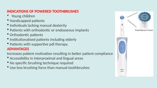 INDICATIONS OF POWERED TOOTHBRUSHES
 Young children
 Handicapped patients
 Individuals lacking manual dexterity
 Patients with orthodontic or endosseous implants
 Orthodontic patients
 Institutionalised patients including elderly
 Patients with supportive pdl therapy.
ADVANTAGES
Increases patient motivation resulting in better patient compliance
 Accessibility in interproximal and lingual areas
 No specific brushing technique required
 Use less brushing force than manual toothbrushes
 