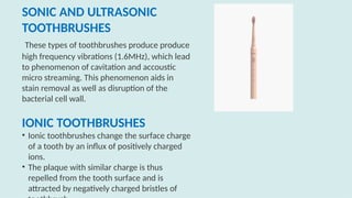 SONIC AND ULTRASONIC
TOOTHBRUSHES
These types of toothbrushes produce produce
high frequency vibrations (1.6MHz), which lead
to phenomenon of cavitation and accoustic
micro streaming. This phenomenon aids in
stain removal as well as disruption of the
bacterial cell wall.
IONIC TOOTHBRUSHES
• Ionic toothbrushes change the surface charge
of a tooth by an influx of positively charged
ions.
• The plaque with similar charge is thus
repelled from the tooth surface and is
attracted by negatively charged bristles of
 