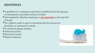 A dentifrice is a substance used with a toothbrush for the purpose
of cleaning the accessible surfaces of teeth.
Gel needed for effective cleaning is a pea sized dab on the top half
of brush
For children under 6 years it should be half the amount of
dentrifice as compared to adults.
It minimizes plaque buildup
Anticaries action
Removal of stains
Mouth freshener.
DENTIFRICES
 