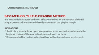 BASS METHOD /SULCUS CLEANING METHOD
It is most widely accepted and most effective method for the removal of dental
plaque present adjacent to and directly underneath the gingival margin.
INDICATIONS:
 Particularly adaptable for open interproximal areas ,cervical areas beneath the
height of contourof the enamel and exposed tooth surfaces.
Recommended for routine patients with or without periodontal involvement.
TOOTHBRUSHING TECHNIQUES
 