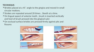 TECHNIQUE:
Bristles placed at a 45˚ angle to the gingiva and moved in small
circular motions.
Strokes are repeated around 20 times , 3teeth at a time.
On lingual aspect of anterior teeth , brush is inserted vertically
and heel of brush pressed into the gingival sulci
On occlusal surface bristles are pressed firmly against pits and
fissures
 