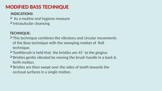 INDICATIONS
 As a routine oral hygiene measure
Intrasulcular cleansing
TECHNIQUE:
This technique combines the vibratory and circular movements
of the Bass technique with the sweeping motion of Roll
technique.
Toothbrush is held that the bristles are 45˚ to the gingiva.
Bristles gently vibrated by moving the brush handle in a back &
forth motion.
Bristles are then swept over the sides of tooth towards the
occlusal surfaces in a single motion.
MODIFIED BASS TECHNIQUE
 