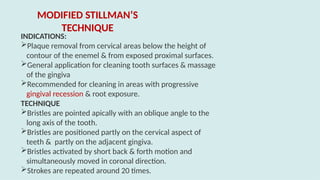 INDICATIONS:
Plaque removal from cervical areas below the height of
contour of the enemel & from exposed proximal surfaces.
General application for cleaning tooth surfaces & massage
of the gingiva
Recommended for cleaning in areas with progressive
gingival recession & root exposure.
TECHNIQUE
Bristles are pointed apically with an oblique angle to the
long axis of the tooth.
Bristles are positioned partly on the cervical aspect of
teeth & partly on the adjacent gingiva.
Bristles activated by short back & forth motion and
simultaneously moved in coronal direction.
Strokes are repeated around 20 times.
MODIFIED STILLMAN’S
TECHNIQUE
 