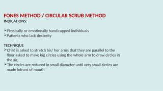 FONES METHOD / CIRCULAR SCRUB METHOD
INDICATIONS:
Physically or emotionally handicapped individuals
Patients who lack dexterity
TECHNIQUE
Child is asked to stretch his/ her arms that they are parallel to the
floor asked to make big circles using the whole arm to draw circles in
the air.
The circles are reduced in small diameter until very small circles are
made infront of mouth
 